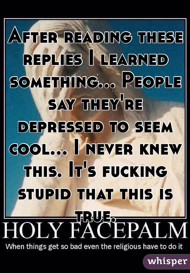 After reading these replies I learned something... People say they're depressed to seem cool... I never knew this. It's fucking stupid that this is true.