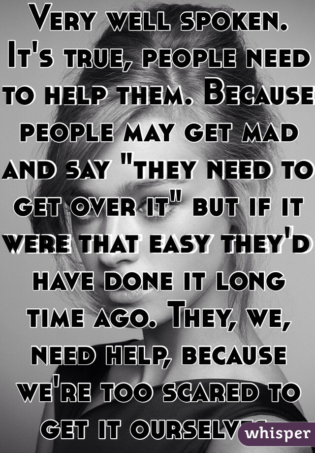 Very well spoken. It's true, people need to help them. Because people may get mad and say "they need to get over it" but if it were that easy they'd have done it long time ago. They, we, need help, because we're too scared to get it ourselves.