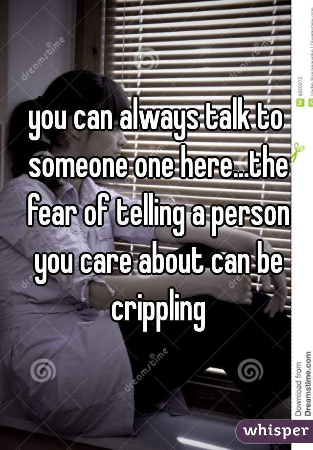 you can always talk to someone one here...the fear of telling a person you care about can be crippling