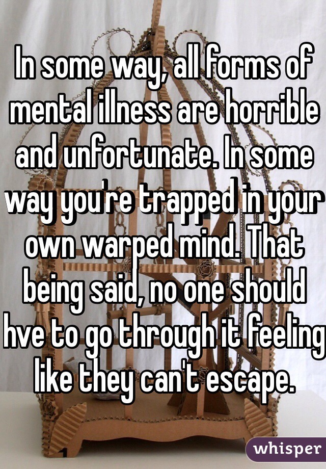 In some way, all forms of mental illness are horrible and unfortunate. In some way you're trapped in your own warped mind. That being said, no one should hve to go through it feeling like they can't escape. 