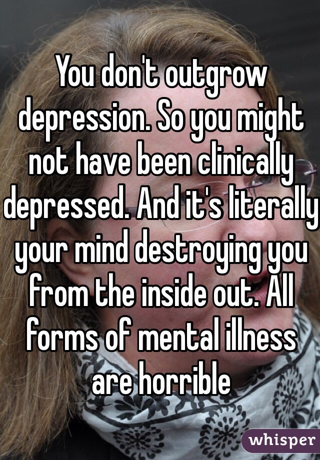 You don't outgrow depression. So you might not have been clinically depressed. And it's literally your mind destroying you from the inside out. All forms of mental illness are horrible 