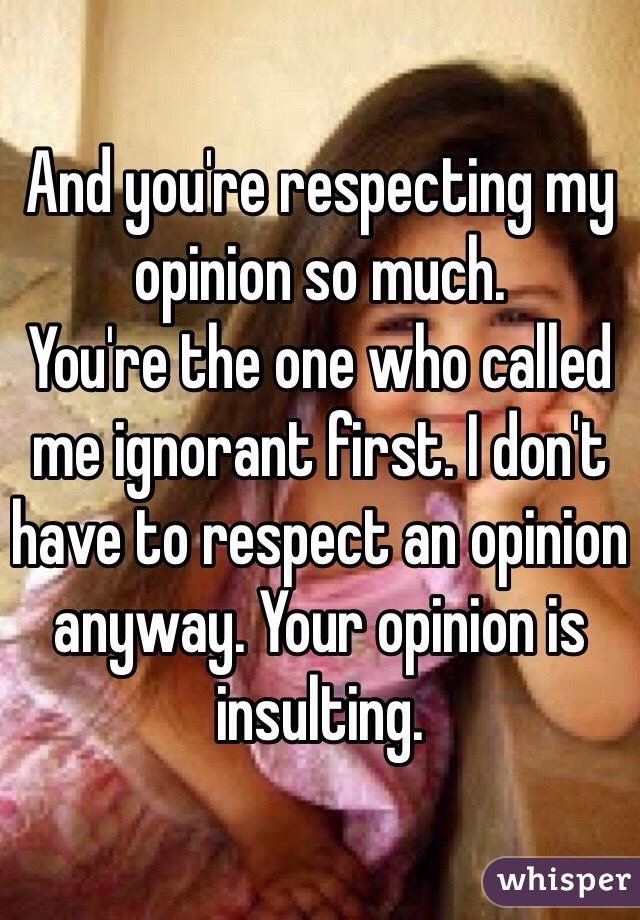 And you're respecting my opinion so much. 
You're the one who called me ignorant first. I don't have to respect an opinion anyway. Your opinion is insulting. 