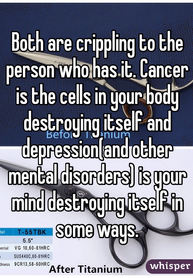 Both are crippling to the person who has it. Cancer is the cells in your body destroying itself and depression(and other mental disorders) is your mind destroying itself in some ways. 