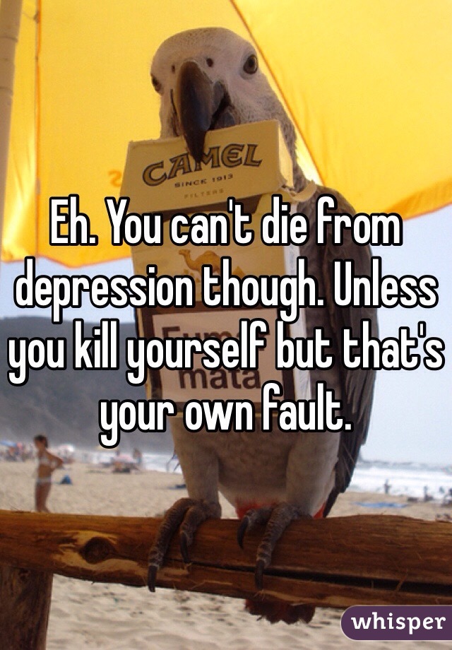 Eh. You can't die from depression though. Unless you kill yourself but that's your own fault. 