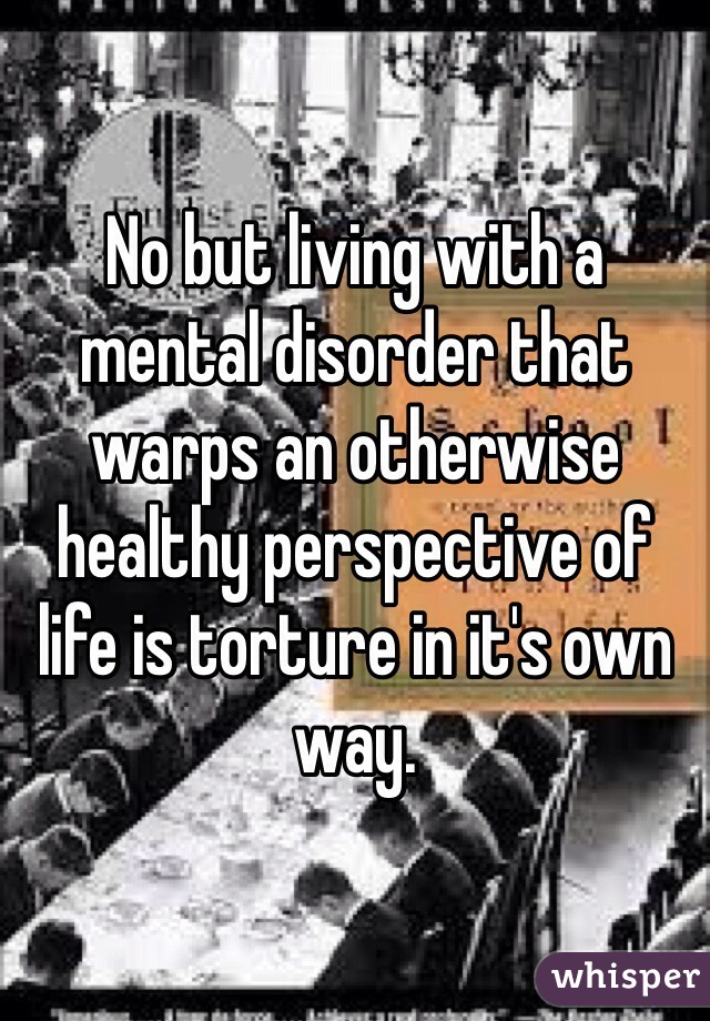 No but living with a mental disorder that warps an otherwise healthy perspective of life is torture in it's own way. 