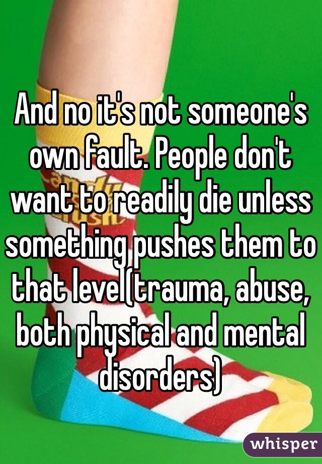 And no it's not someone's own fault. People don't want to readily die unless something pushes them to that level(trauma, abuse, both physical and mental disorders) 