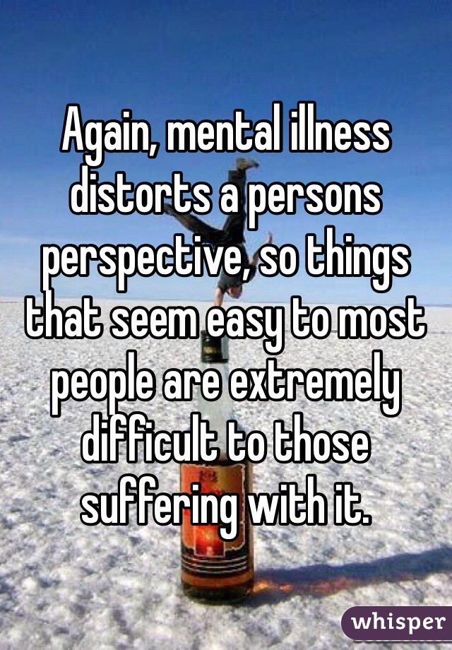 Again, mental illness distorts a persons perspective, so things that seem easy to most people are extremely difficult to those suffering with it. 