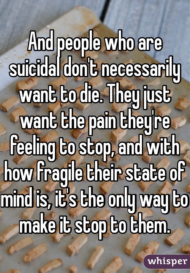 And people who are suicidal don't necessarily want to die. They just want the pain they're feeling to stop, and with how fragile their state of mind is, it's the only way to make it stop to them. 