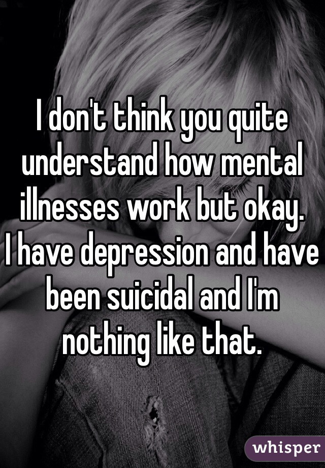 I don't think you quite understand how mental illnesses work but okay. 
I have depression and have been suicidal and I'm nothing like that. 