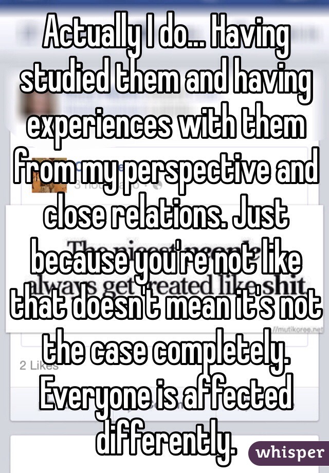 Actually I do... Having studied them and having experiences with them from my perspective and close relations. Just because you're not like that doesn't mean it's not the case completely. Everyone is affected differently. 