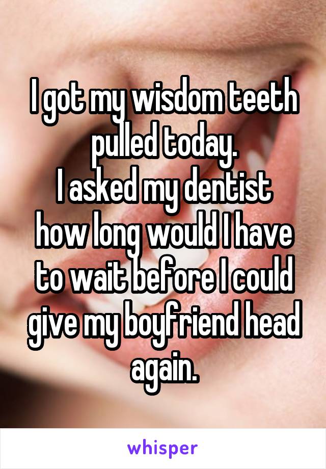 I got my wisdom teeth pulled today.
I asked my dentist how long would I have to wait before I could give my boyfriend head again.