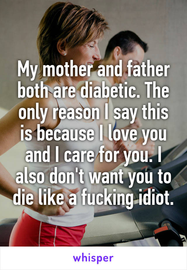 My mother and father both are diabetic. The only reason I say this is because I love you and I care for you. I also don't want you to die like a fucking idiot.