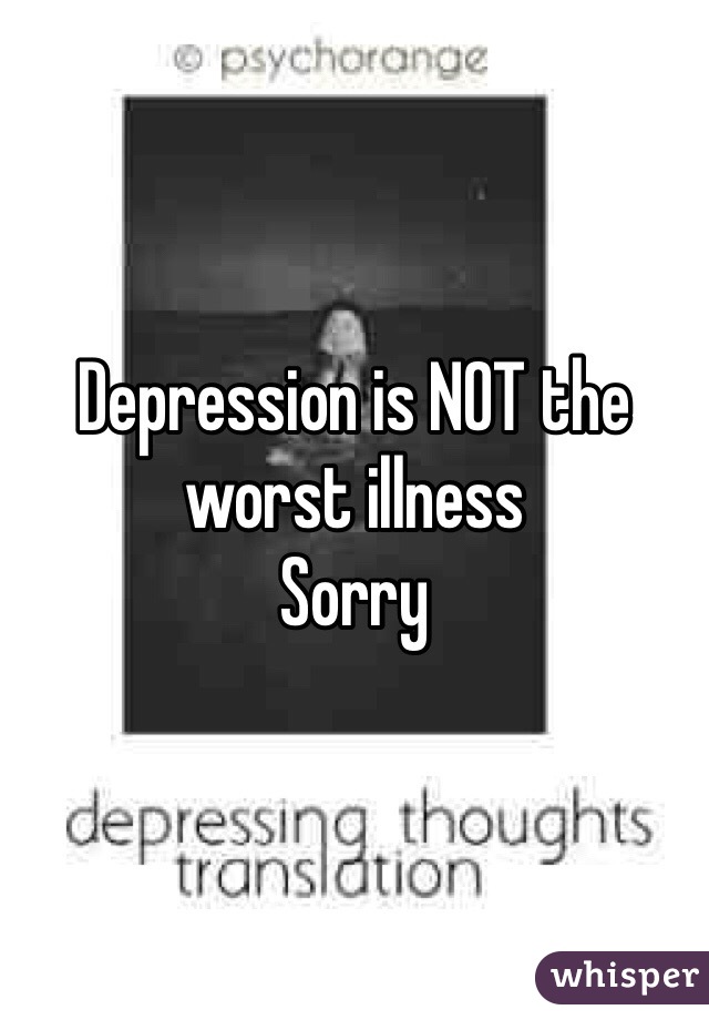 Depression is NOT the worst illness 
Sorry 