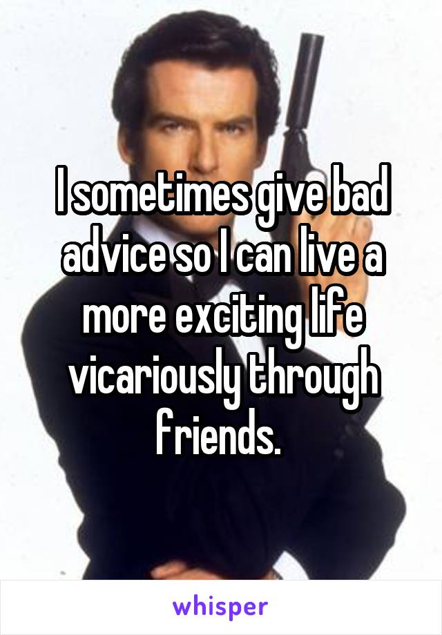 I sometimes give bad advice so I can live a more exciting life vicariously through friends. 
