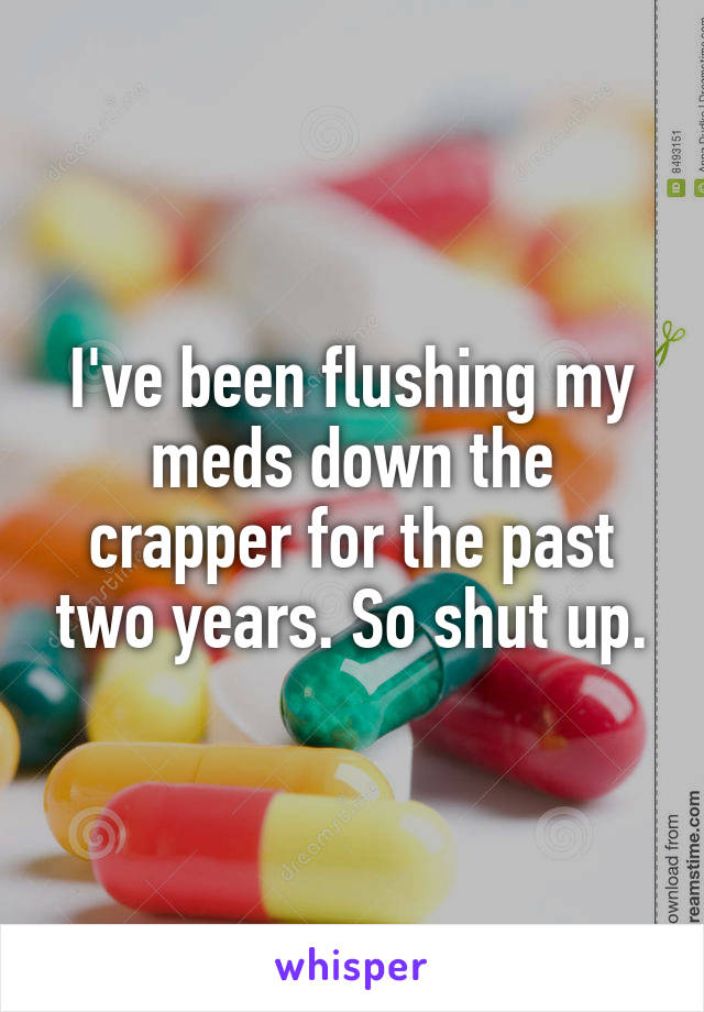 I've been flushing my meds down the crapper for the past two years. So shut up.