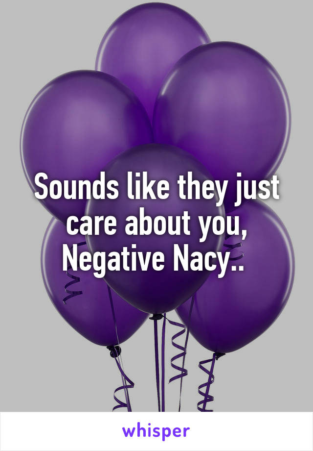 Sounds like they just care about you, Negative Nacy.. 