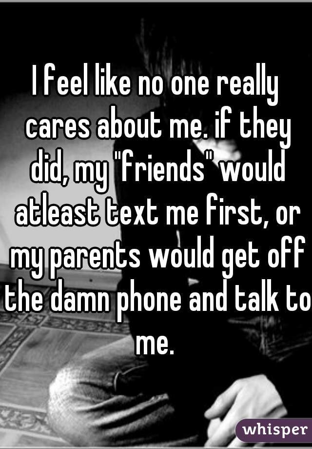 I feel like no one really cares about me. if they did, my "friends" would atleast text me first, or my parents would get off the damn phone and talk to me. 