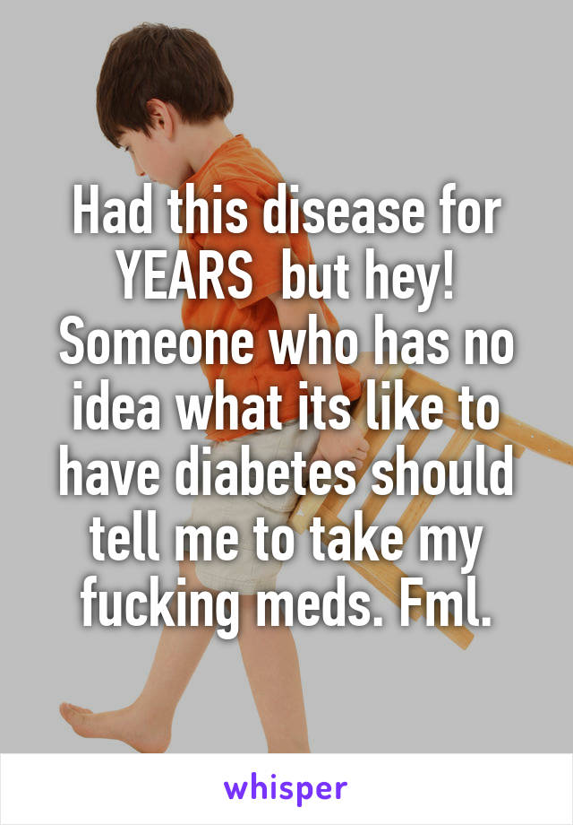 Had this disease for YEARS  but hey! Someone who has no idea what its like to have diabetes should tell me to take my fucking meds. Fml.