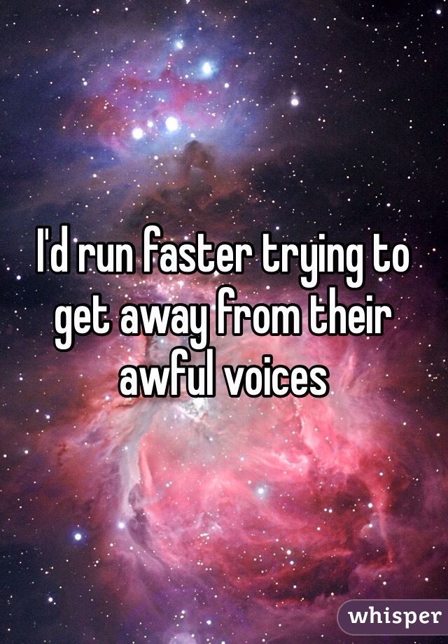 I'd run faster trying to get away from their awful voices