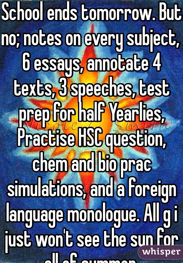 School ends tomorrow. But no; notes on every subject, 6 essays, annotate 4 texts, 3 speeches, test prep for half Yearlies, Practise HSC question, chem and bio prac simulations, and a foreign language monologue. All g i just won't see the sun for all of summer. 