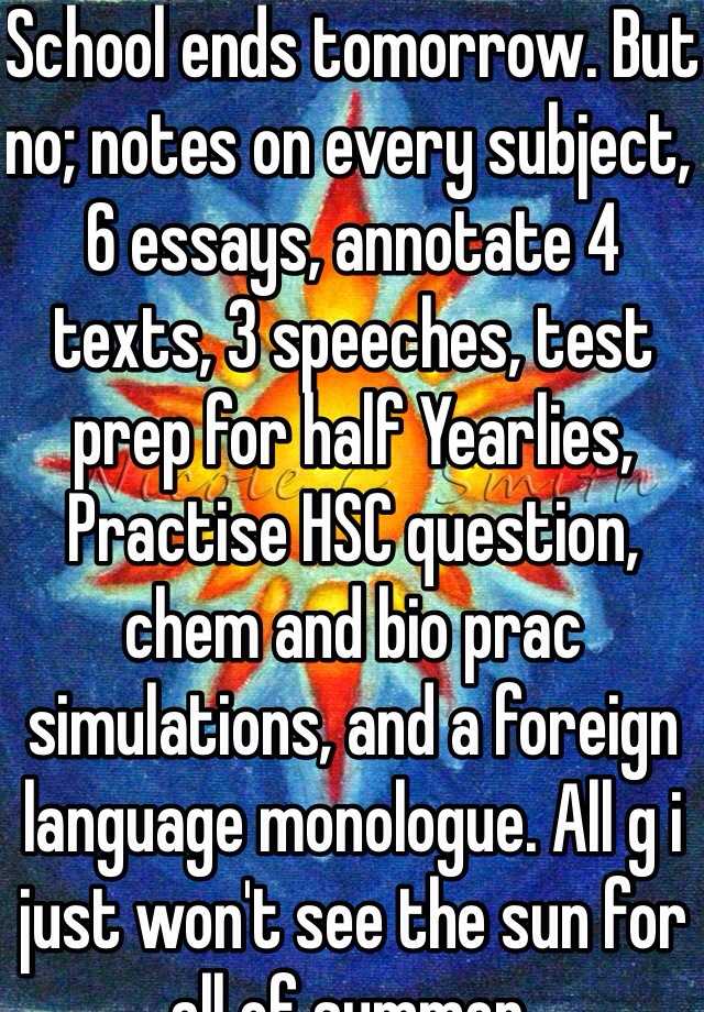 School ends tomorrow. But no; notes on every subject, 6 essays, annotate 4 texts, 3 speeches, test prep for half Yearlies, Practise HSC question, chem and bio prac simulations, and a foreign language monologue. All g i just won't see the sun for all of summer. 