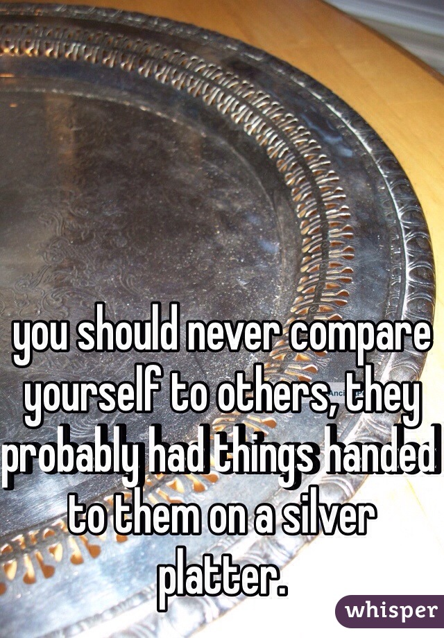 you should never compare yourself to others, they probably had things handed to them on a silver platter. 