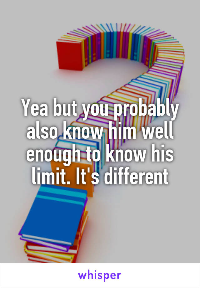 Yea but you probably also know him well enough to know his limit. It's different