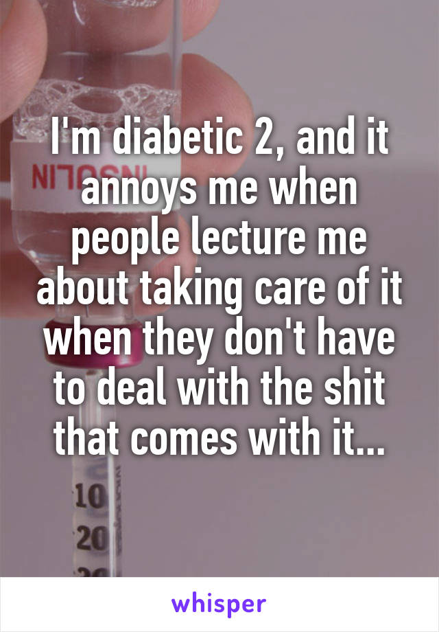 I'm diabetic 2, and it annoys me when people lecture me about taking care of it when they don't have to deal with the shit that comes with it...
