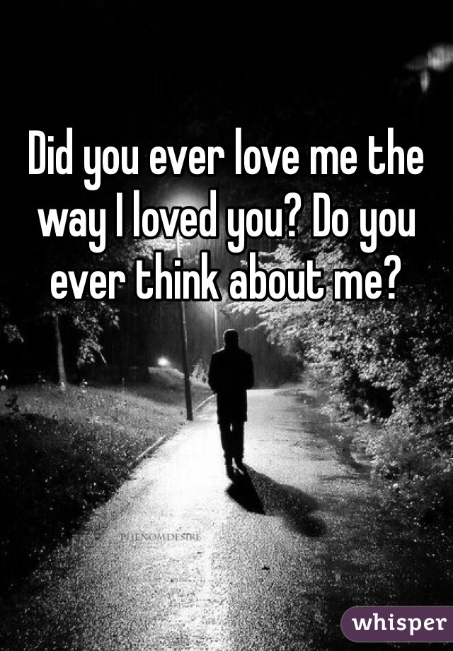 Did you ever love me the way I loved you? Do you ever think about me?