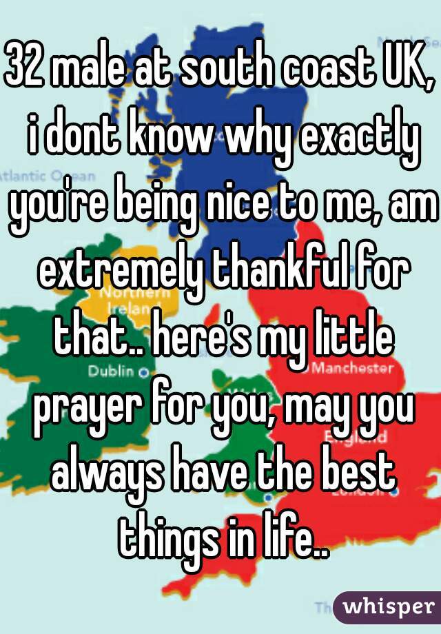 32 male at south coast UK, i dont know why exactly you're being nice to me, am extremely thankful for that.. here's my little prayer for you, may you always have the best things in life..