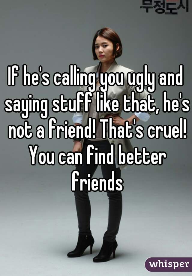 If he's calling you ugly and saying stuff like that, he's not a friend! That's cruel! You can find better friends