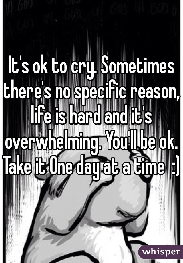 It's ok to cry. Sometimes there's no specific reason, life is hard and it's overwhelming. You'll be ok. Take it One day at a time  :) 