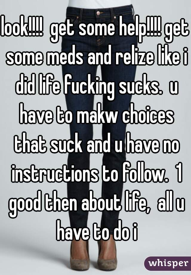 look!!!!  get some help!!!! get some meds and relize like i did life fucking sucks.  u have to makw choices that suck and u have no instructions to follow.  1 good then about life,  all u have to do i