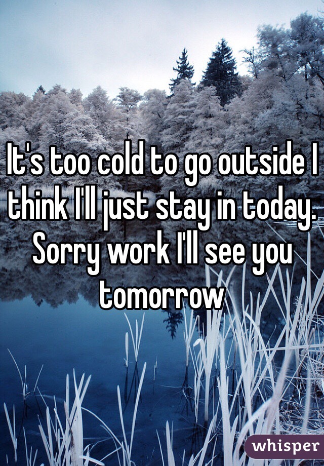 It's too cold to go outside I think I'll just stay in today. Sorry work I'll see you tomorrow 