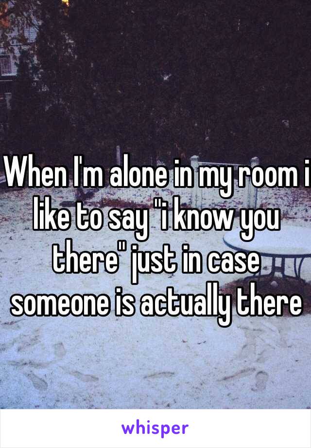 When I'm alone in my room i like to say "i know you there" just in case someone is actually there