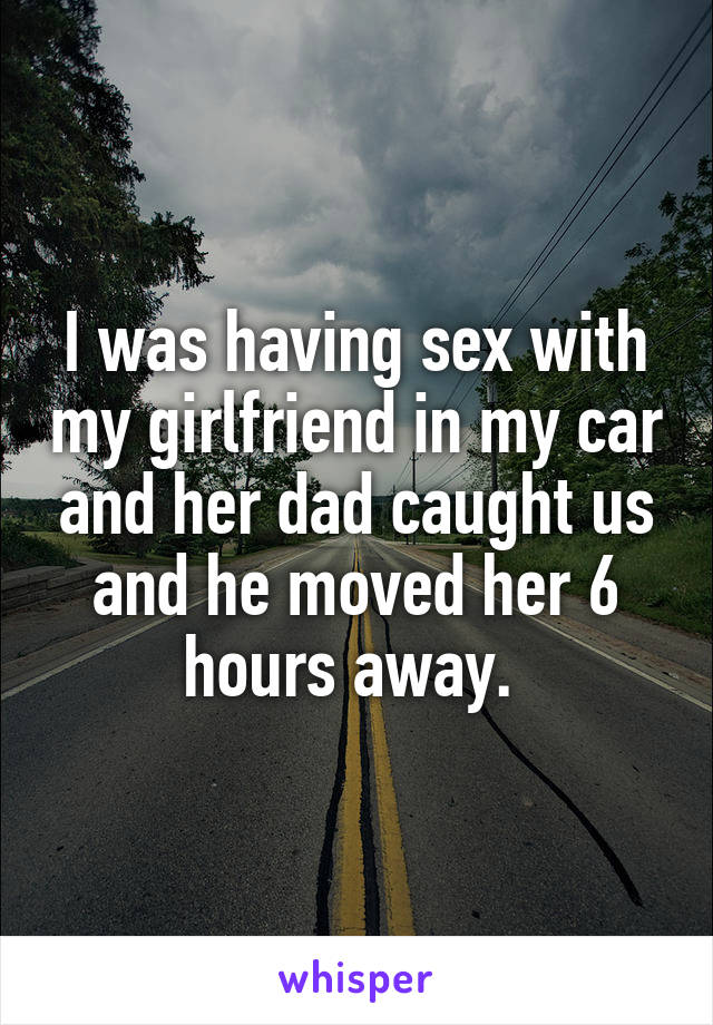 I was having sex with my girlfriend in my car and her dad caught us and he moved her 6 hours away. 