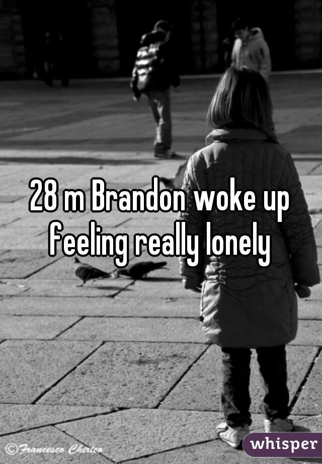 28 m Brandon woke up feeling really lonely 