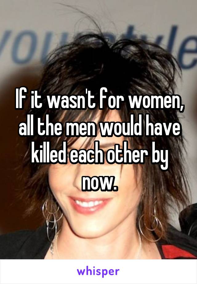 If it wasn't for women, all the men would have killed each other by now.