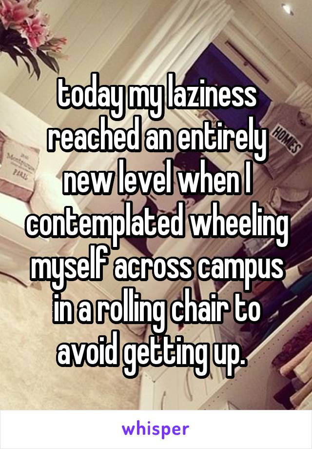 today my laziness reached an entirely new level when I contemplated wheeling myself across campus in a rolling chair to avoid getting up.  