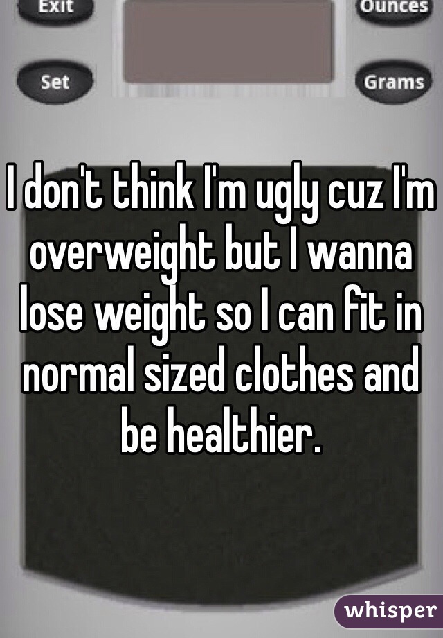 I don't think I'm ugly cuz I'm overweight but I wanna lose weight so I can fit in normal sized clothes and be healthier. 