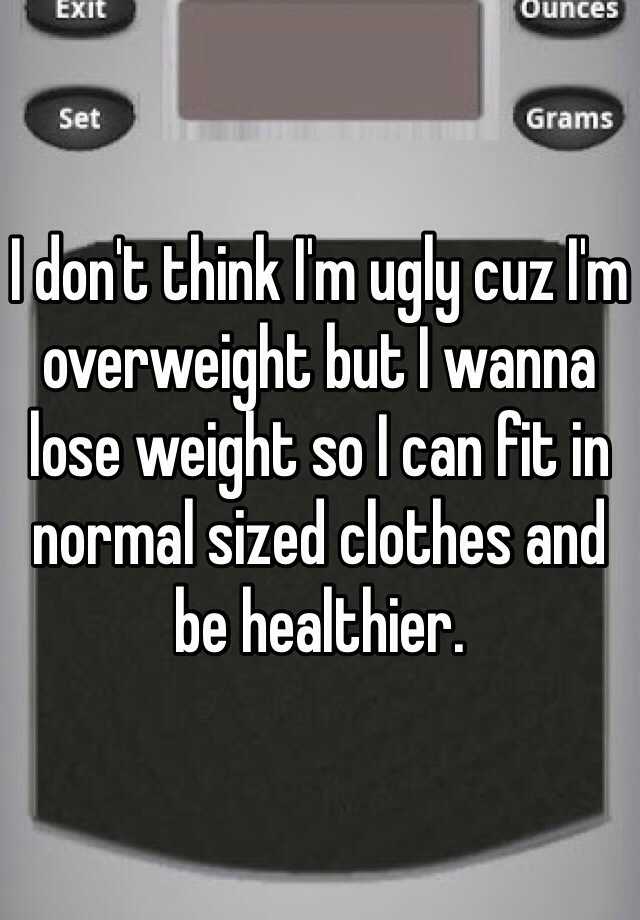 I don't think I'm ugly cuz I'm overweight but I wanna lose weight so I can fit in normal sized clothes and be healthier. 