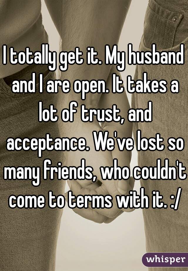I totally get it. My husband and I are open. It takes a lot of trust, and acceptance. We've lost so many friends, who couldn't come to terms with it. :/