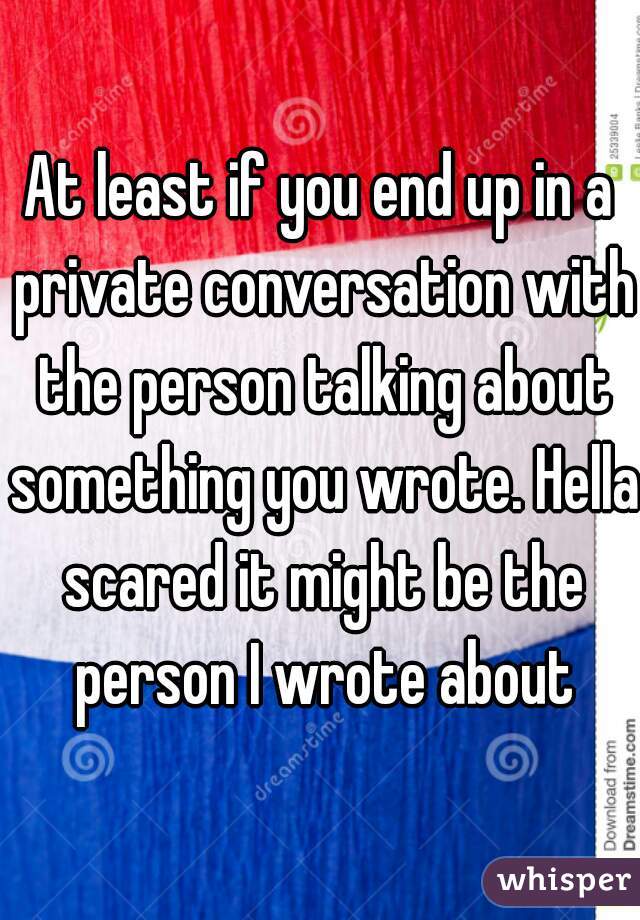 At least if you end up in a private conversation with the person talking about something you wrote. Hella scared it might be the person I wrote about