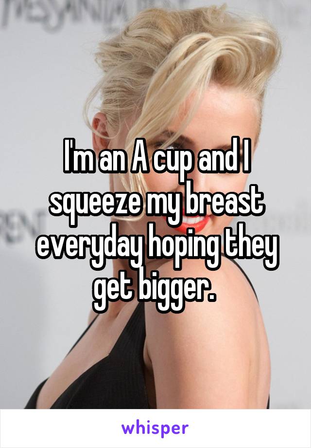 I'm an A cup and I squeeze my breast everyday hoping they get bigger. 