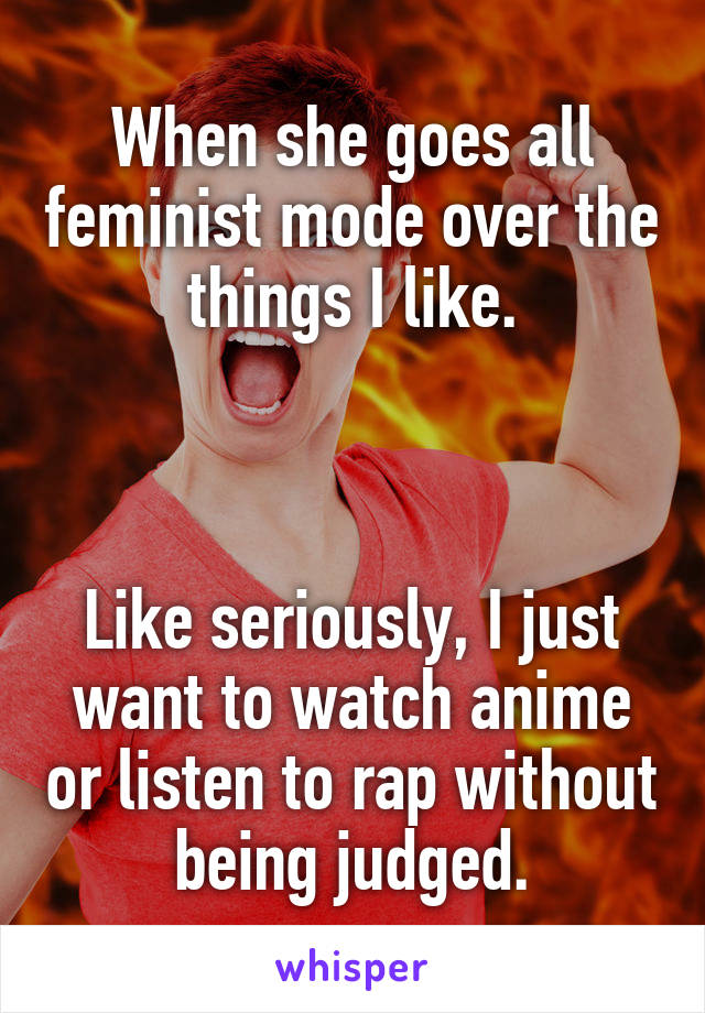 When she goes all feminist mode over the things I like.



Like seriously, I just want to watch anime or listen to rap without being judged.