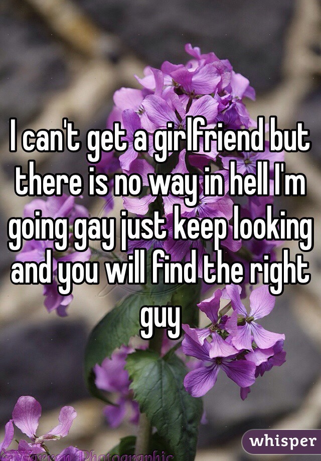 I can't get a girlfriend but there is no way in hell I'm going gay just keep looking and you will find the right guy