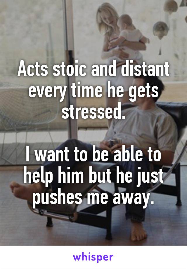 Acts stoic and distant every time he gets stressed.

I want to be able to help him but he just pushes me away.