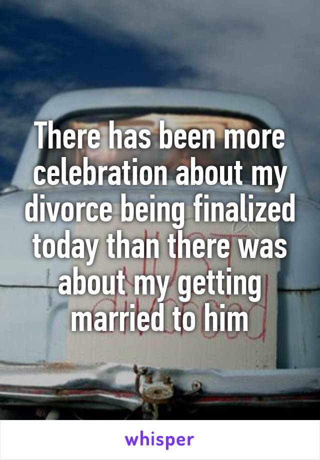 There has been more celebration about my divorce being finalized today than there was about my getting married to him