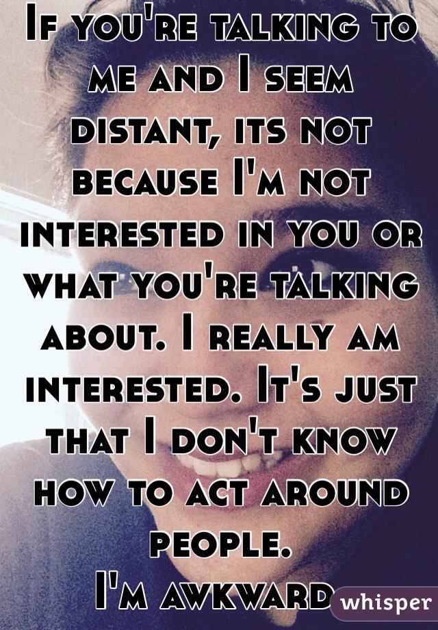 If you're talking to me and I seem distant, its not because I'm not interested in you or what you're talking about. I really am interested. It's just that I don't know how to act around people. 
I'm awkward.