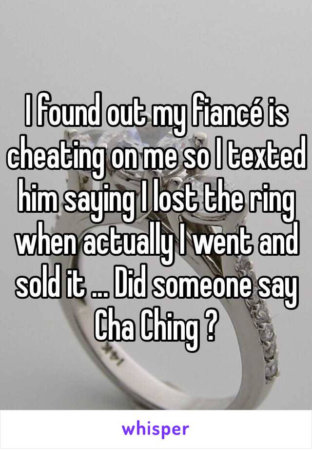 I found out my fiancé is cheating on me so I texted him saying I lost the ring when actually I went and sold it ... Did someone say Cha Ching ?
